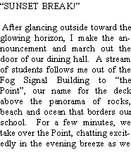 Text Box: SUNSET BREAK! After glancing outside toward the glowing horizon, I make the announcement and march out the door of our dining hall.  A stream of students follows me out of the Fog Signal Building to the Point, our name for the deck above the panorama of rocks, beach and ocean that borders our school.  For a few minutes, we take over the Point, chatting excitedly in the evening breeze as we 